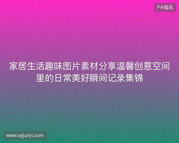 家居生活趣味图片素材分享温馨创意空间里的日常美好瞬间记录集锦 家居生活趣味图片素材分享温馨创意空间里的日常美好瞬间记录集锦